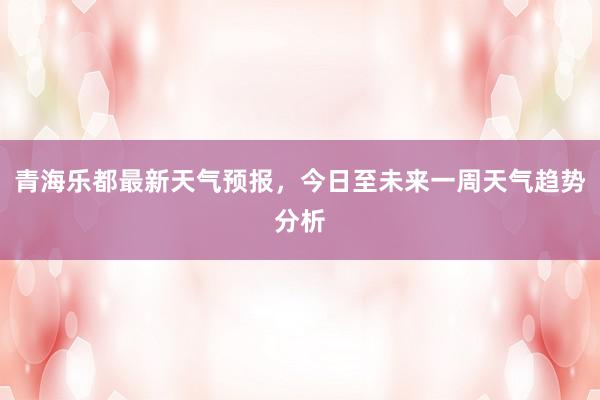 青海乐都最新天气预报，今日至未来一周天气趋势分析